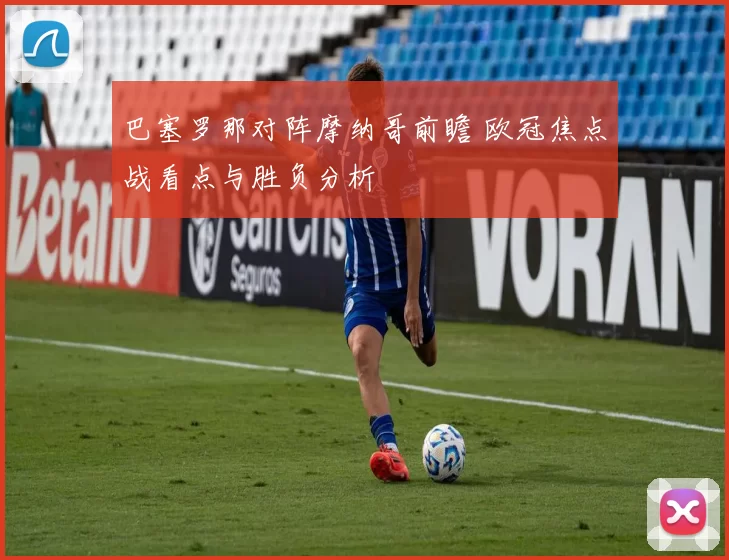 巴塞罗那对阵摩纳哥前瞻 欧冠焦点战看点与胜负分析