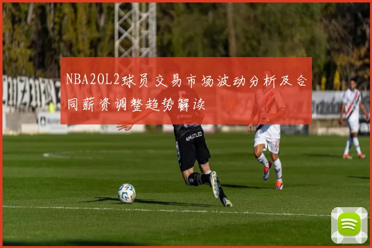 NBA2OL2球员交易市场波动分析及合同薪资调整趋势解读