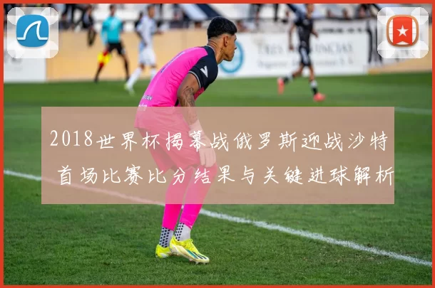 2018世界杯揭幕战俄罗斯迎战沙特 首场比赛比分结果与关键进球解析
