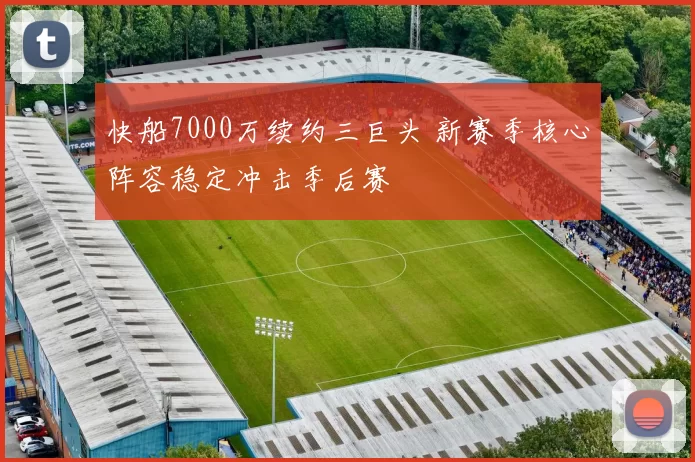 快船7000万续约三巨头 新赛季核心阵容稳定冲击季后赛