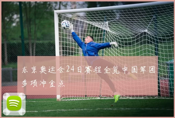 东京奥运会24日赛程全览中国军团多项冲金点