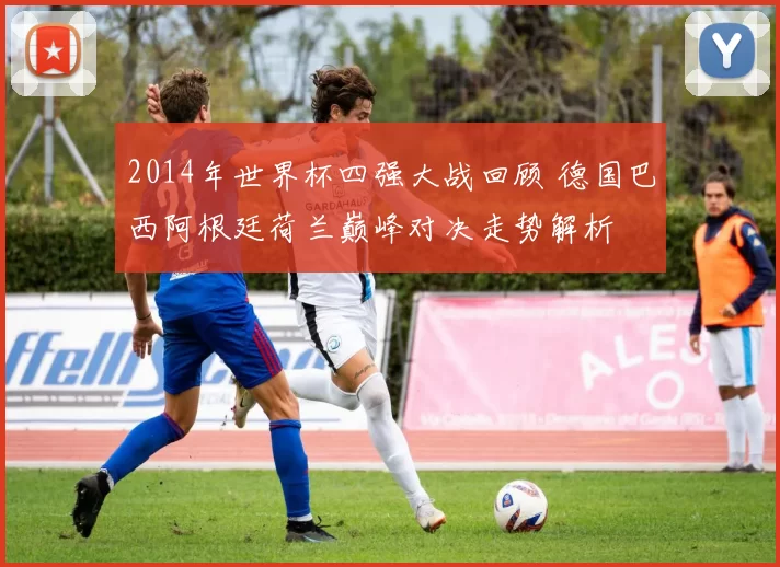 2014年世界杯四强大战回顾 德国巴西阿根廷荷兰巅峰对决走势解析