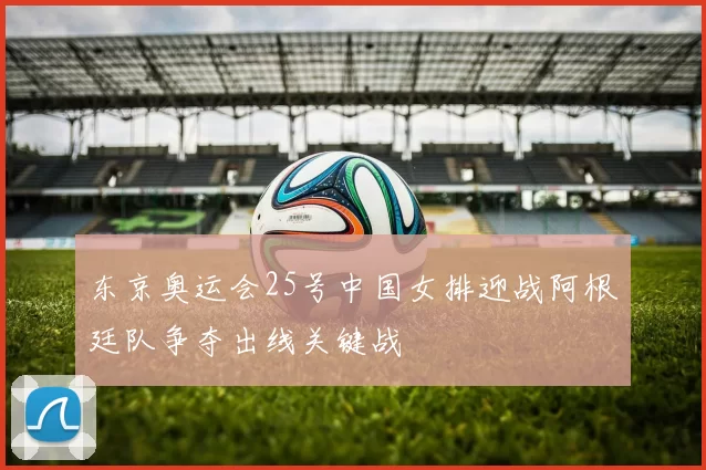 东京奥运会25号中国女排迎战阿根廷队争夺出线关键战