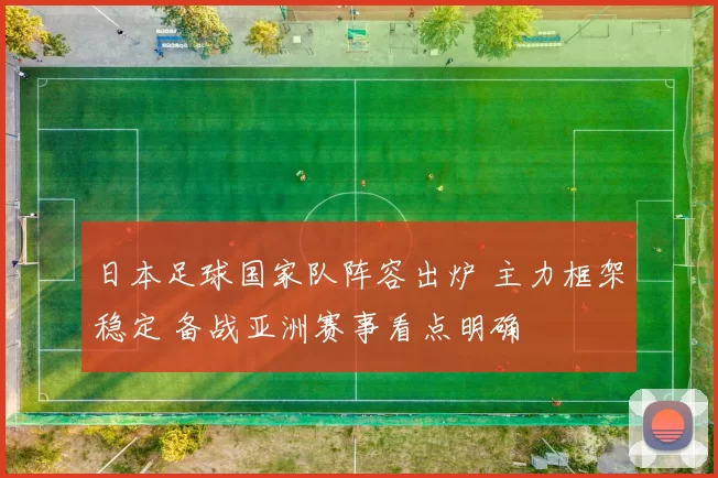 日本足球国家队阵容出炉 主力框架稳定 备战亚洲赛事看点明确