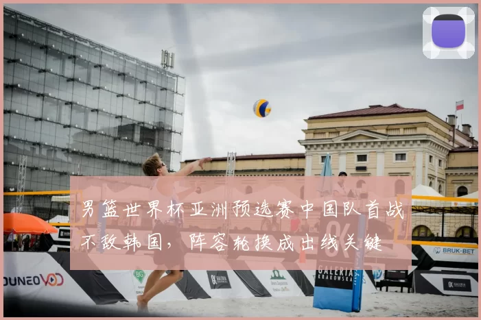 男篮世界杯亚洲预选赛中国队首战不敌韩国，阵容轮换成出线关键