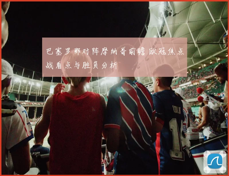 巴塞罗那对阵摩纳哥前瞻 欧冠焦点战看点与胜负分析