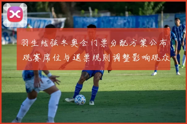 羽生结弦冬奥会门票分配方案公布 观赛席位与退票规则调整影响观众行程