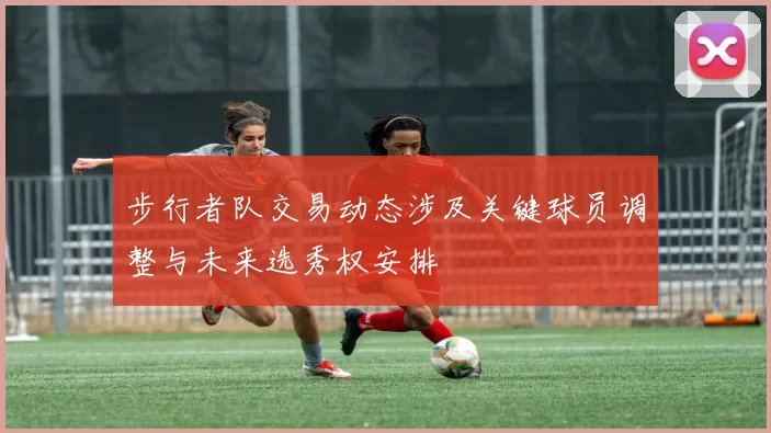 步行者队交易动态涉及关键球员调整与未来选秀权安排