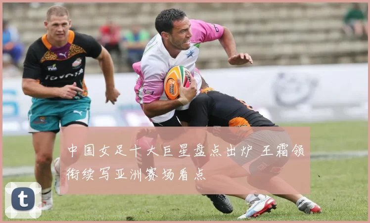 中国女足十大巨星盘点出炉 王霜领衔续写亚洲赛场看点