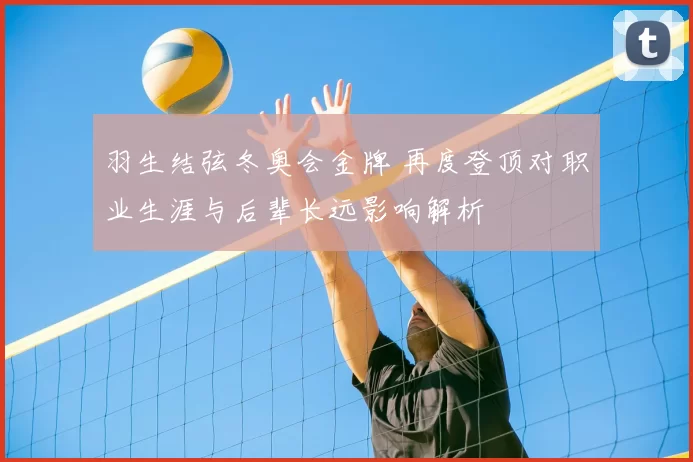 羽生结弦冬奥会金牌 再度登顶对职业生涯与后辈长远影响解析