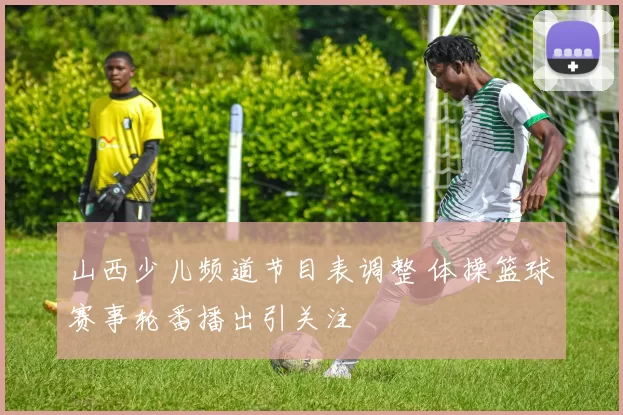 山西少儿频道节目表调整 体操篮球赛事轮番播出引关注