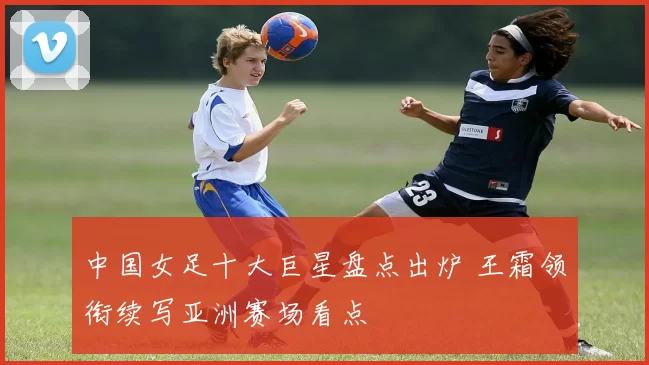 中国女足十大巨星盘点出炉 王霜领衔续写亚洲赛场看点