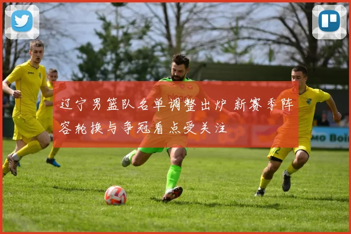 辽宁男篮队名单调整出炉 新赛季阵容轮换与争冠看点受关注