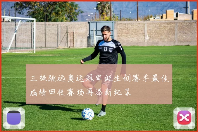 三级跳远奥运冠军诞生创赛季最佳成绩田径赛场再添新纪录