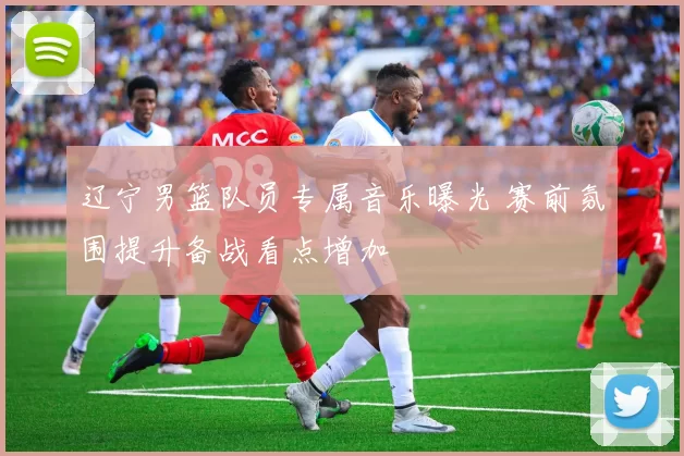 辽宁男篮队员专属音乐曝光 赛前氛围提升备战看点增加