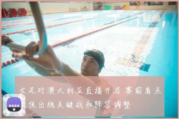 女足对澳大利亚直播开启 赛前看点聚焦出线关键战和阵容调整