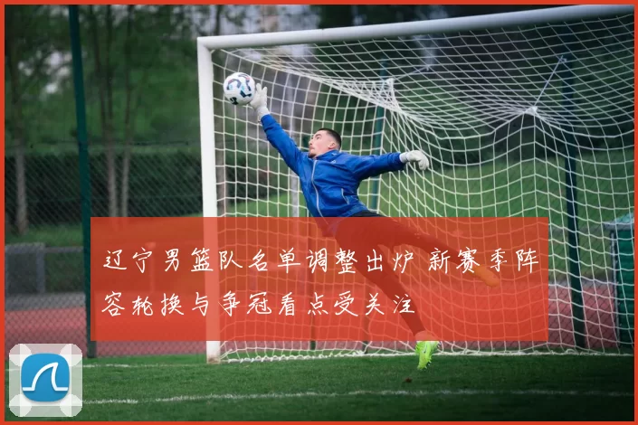 辽宁男篮队名单调整出炉 新赛季阵容轮换与争冠看点受关注