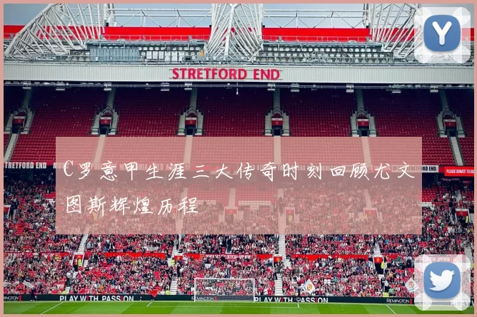 C罗意甲生涯三大传奇时刻回顾尤文图斯辉煌历程