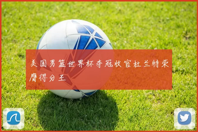 美国男篮世界杯夺冠收官杜兰特荣膺得分王