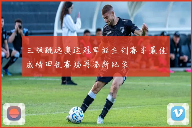 三级跳远奥运冠军诞生创赛季最佳成绩田径赛场再添新纪录