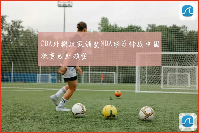 CBA外援政策调整NBA球员转战中国联赛成新趋势