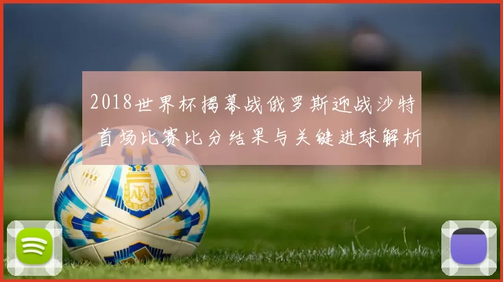 2018世界杯揭幕战俄罗斯迎战沙特 首场比赛比分结果与关键进球解析